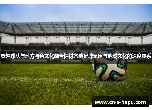 英超球队与地方特色文化融合探讨各地足球氛围与地域文化的深度联系