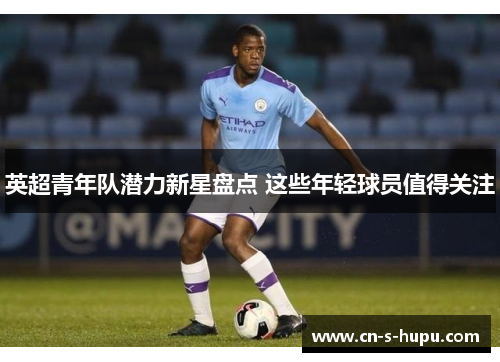 英超青年队潜力新星盘点 这些年轻球员值得关注 英超青年队潜力新星盘点 这些年轻球员值得关注