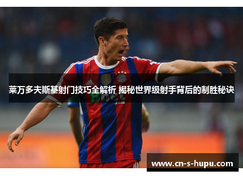 莱万多夫斯基射门技巧全解析 揭秘世界级射手背后的制胜秘诀