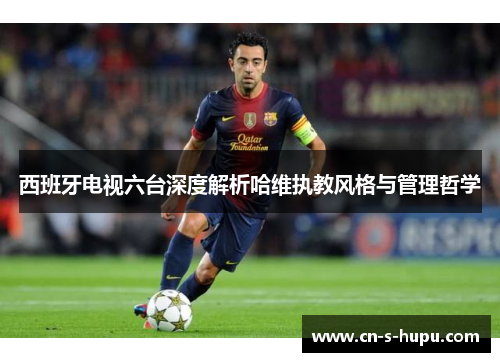 西班牙电视六台深度解析哈维执教风格与管理哲学