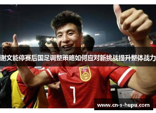 谢文能停赛后国足调整策略如何应对新挑战提升整体战力