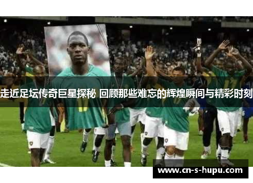 走近足坛传奇巨星探秘 回顾那些难忘的辉煌瞬间与精彩时刻 走近足坛传奇巨星探秘 回顾那些难忘的辉煌瞬间与精彩时刻