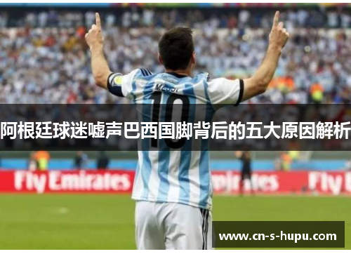 阿根廷球迷嘘声巴西国脚背后的五大原因解析 阿根廷球迷嘘声巴西国脚背后的五大原因解析