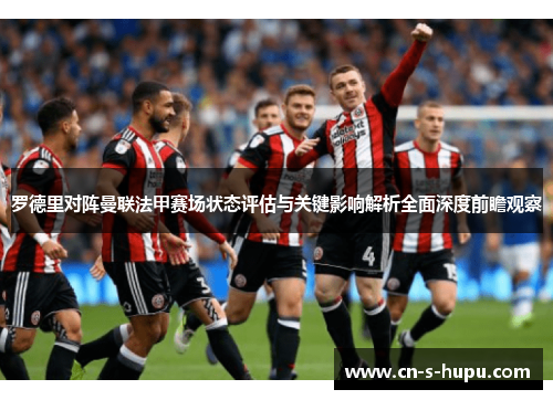 罗德里对阵曼联法甲赛场状态评估与关键影响解析全面深度前瞻观察