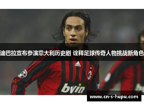 迪巴拉宣布参演意大利历史剧 诠释足球传奇人物挑战新角色