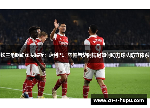 铁三角联动深度解析：萨利巴、乌帕与楚阿梅尼如何助力球队防守体系