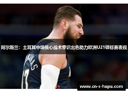 阿尔斯兰：土耳其中场核心战术意识出色助力欧洲U21锦标赛表现