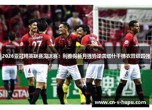 2026亚冠精英联赛淘汰赛：利雅得新月强势逆袭塔什干棉农晋级四强