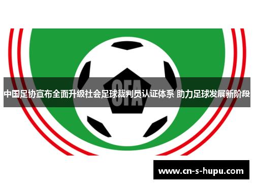 中国足协宣布全面升级社会足球裁判员认证体系 助力足球发展新阶段