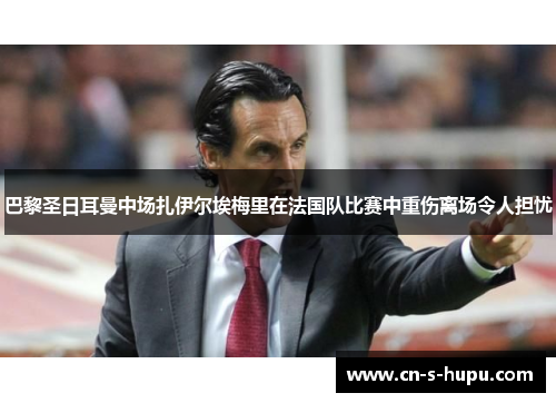 巴黎圣日耳曼中场扎伊尔埃梅里在法国队比赛中重伤离场令人担忧