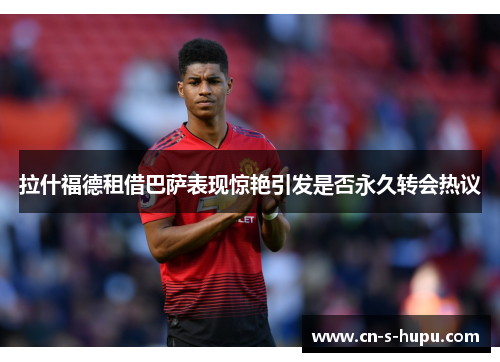 拉什福德租借巴萨表现惊艳引发是否永久转会热议