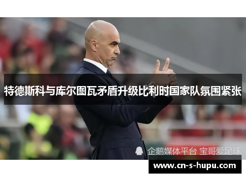 特德斯科与库尔图瓦矛盾升级比利时国家队氛围紧张