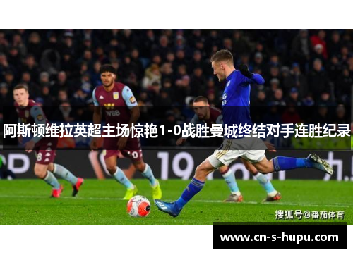阿斯顿维拉英超主场惊艳1-0战胜曼城终结对手连胜纪录
