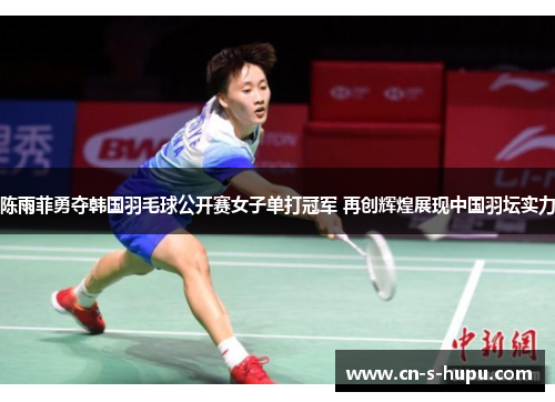 陈雨菲勇夺韩国羽毛球公开赛女子单打冠军 再创辉煌展现中国羽坛实力