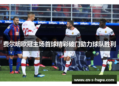 费尔明欧冠主场首球精彩破门助力球队胜利 费尔明欧冠主场首球精彩破门助力球队胜利