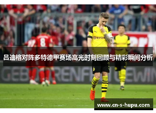吕迪格对阵多特德甲赛场高光时刻回顾与精彩瞬间分析 吕迪格对阵多特德甲赛场高光时刻回顾与精彩瞬间分析