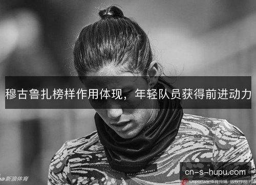 穆古鲁扎榜样作用体现,年轻队员获得前进动力 穆古鲁扎榜样作用体现,年轻队员获得前进动力