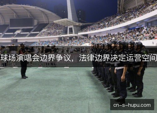 球场演唱会边界争议,法律边界决定运营空间 球场演唱会边界争议,法律边界决定运营空间