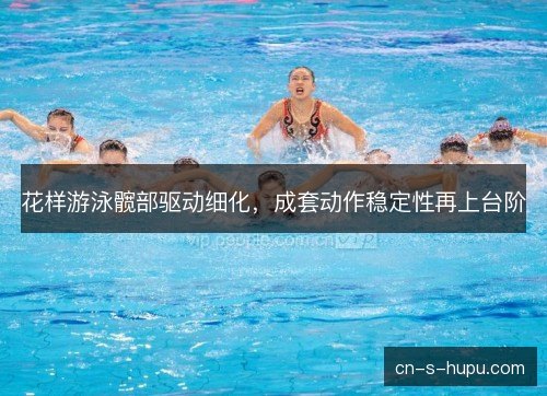 花样游泳髋部驱动细化,成套动作稳定性再上台阶 花样游泳髋部驱动细化,成套动作稳定性再上台阶